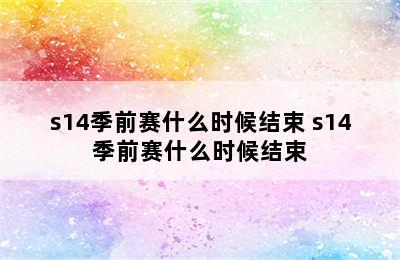 s14季前赛什么时候结束 s14季前赛什么时候结束